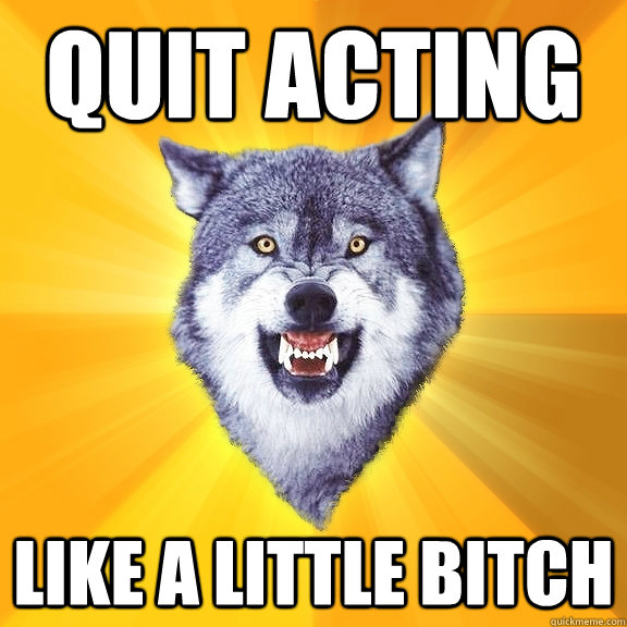 quit acting like a little bitch  Courage Wolf