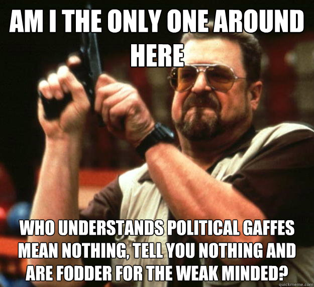 am I the only one around here Who understands political gaffes mean nothing, tell you nothing and are fodder for the weak minded?  Angry Walter