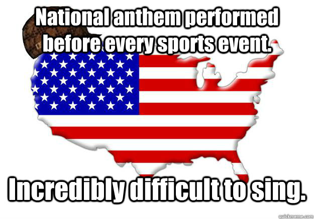 National anthem performed before every sports event. Incredibly difficult to sing.  Scumbag america