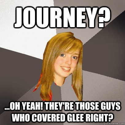 Journey? ...oh yeah! they're those guys who covered glee right?  Musically Oblivious 8th Grader