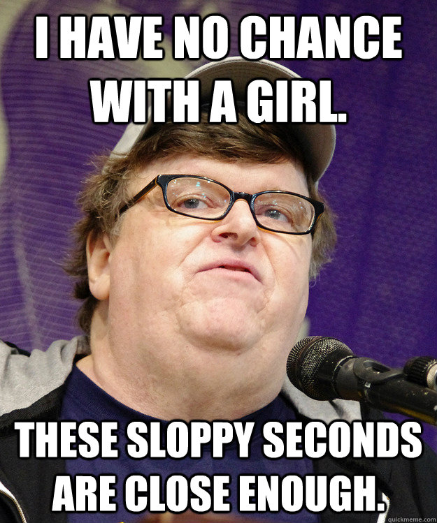 I have no chance with a girl. These sloppy seconds are close enough. - I have no chance with a girl. These sloppy seconds are close enough.  michael moore logic