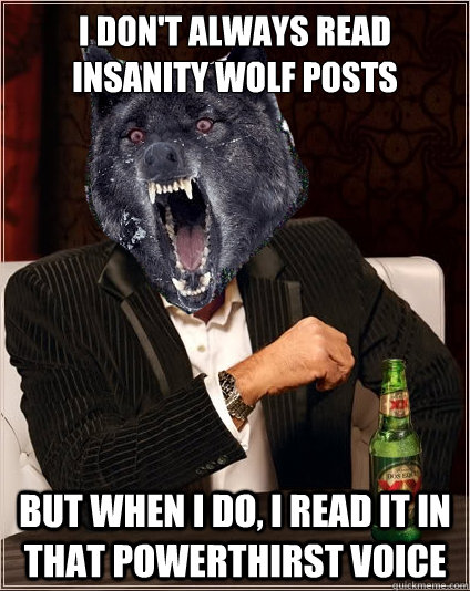 I don't always read insanity wolf posts but when i do, i read it in that powerthirst voice  The Most Interesting Insanity Wolf in the World