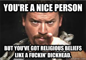 You're a nice person But you've got religious beliefs like a fuckin' dickhead.  