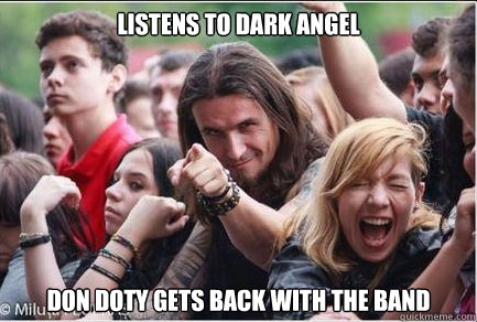 listens to dark angel 

 don doty gets back with the band   Ridiculously Photogenic Metalhead