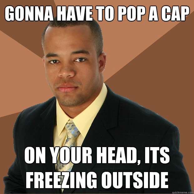 gonna have to pop a cap  on your head, its freezing outside  Successful Black Man