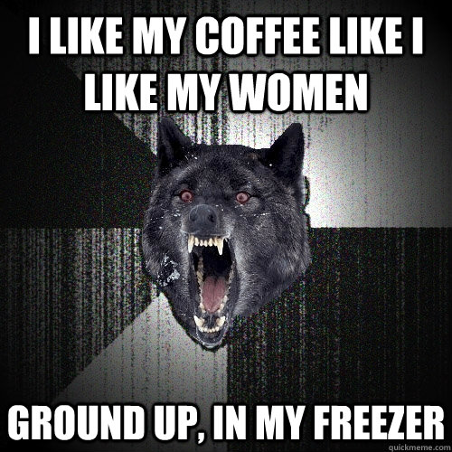 I like my coffee like I like my women ground up, in my freezer  Insanity Wolf