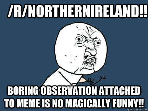 /r/northernireland!! boring observation attached to meme is no magically funny!!  Y U No