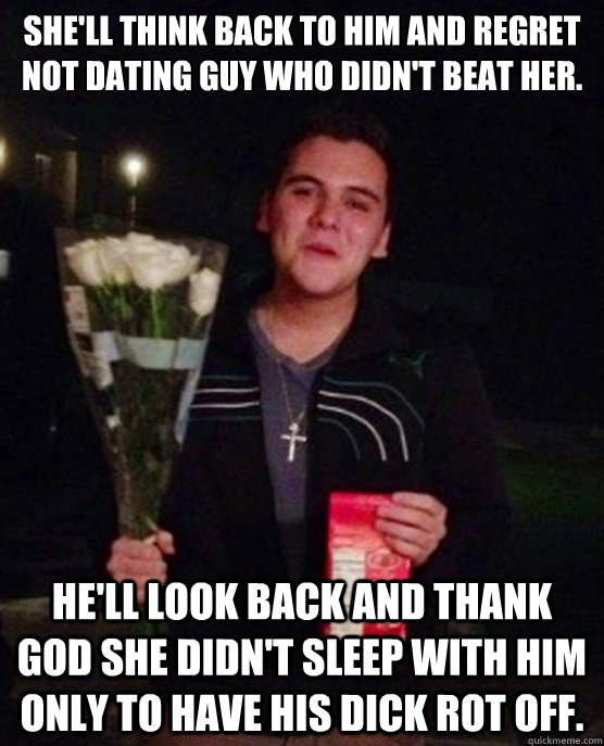 She'll think back to him and regret not dating guy who didn't beat her. He'll look back and thank God she didn't sleep with him only to have his dick rot off.  Friendzone Johnny