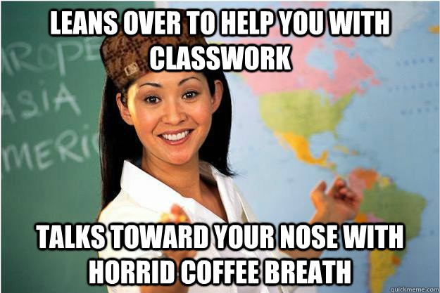 leans over to help you with classwork talks toward your nose with horrid coffee breath  Scumbag Teacher