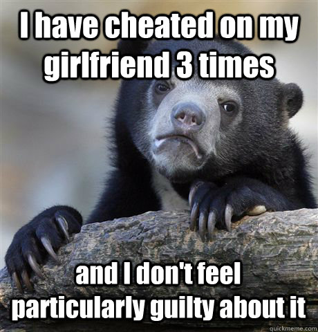 I have cheated on my girlfriend 3 times and I don't feel particularly guilty about it  Confession Bear