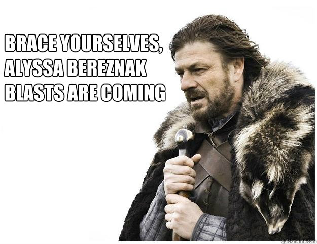 Brace yourselves, 
alyssa bereznak
blasts are coming  Imminent Ned