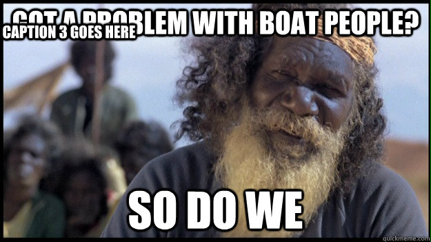 got a problem with boat people? so do we Caption 3 goes here  Original Aboriginal