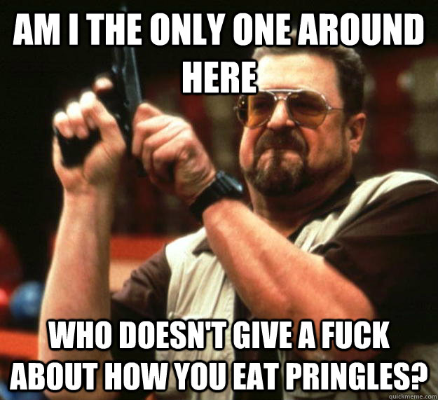 am I the only one around here who doesn't give a fuck about how you eat pringles?  Angry Walter