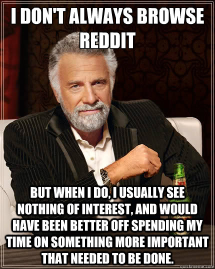 I don't always browse Reddit
 but when I do, I usually see nothing of interest, and would have been better off spending my time on something more important that needed to be done. - I don't always browse Reddit
 but when I do, I usually see nothing of interest, and would have been better off spending my time on something more important that needed to be done.  The Most Interesting Man In The World