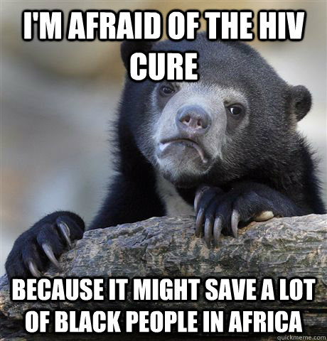 I'm afraid of the HIV cure Because it might save a lot of black people in africa  Confession Bear