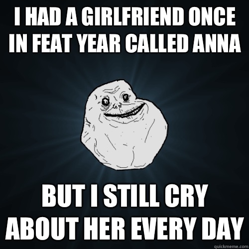 I had a girlfriend once in feat year called anna But I still cry about her every day  Forever Alone