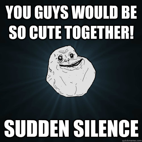 you guys would be so cute together! sudden silence  Forever Alone