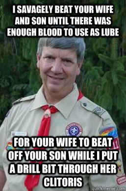 I savagely beat your wife and son until there was enough blood to use as lube  for your wife to beat off your son while i put a drill bit through her clitoris  