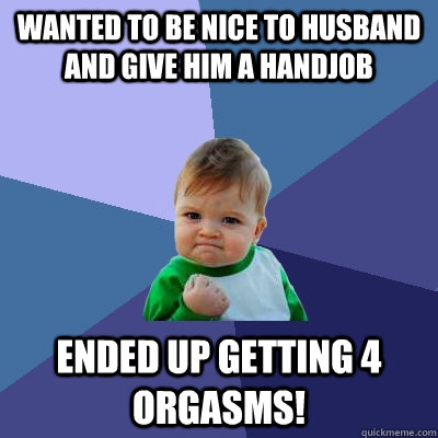 Wanted to be nice to husband and give him a handjob ended up getting 4 orgasms!  Success Kid