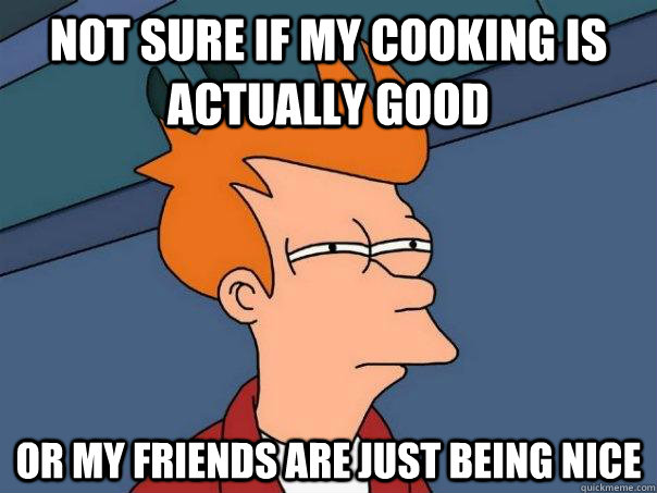 Not sure if my cooking is actually good Or my friends are just being nice  Futurama Fry