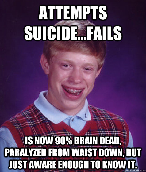 Attempts suicide...Fails Is now 90% Brain dead, paralyzed from waist down, but just aware enough to know it.  Bad Luck Brian