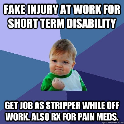 fake injury at work for short term disability get job as stripper while off work. Also RX for pain meds.  Success Kid