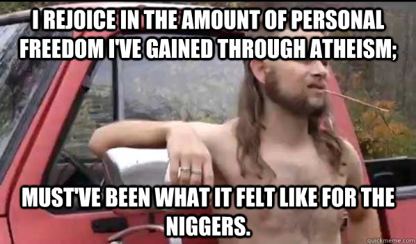 i rejoice in the amount of personal freedom i've gained through atheism;  must've been what it felt like for the niggers.  Almost Politically Correct Redneck