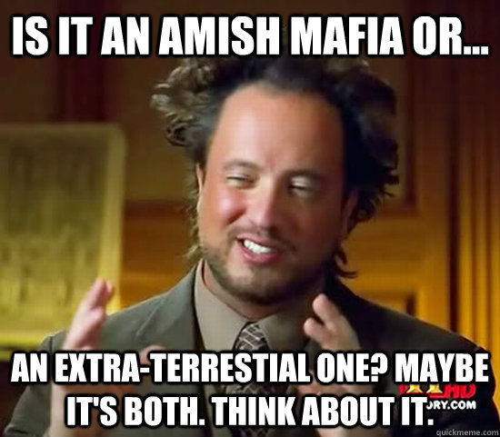 Is it an Amish Mafia or...  An Extra-Terrestial one? Maybe it's both. Think about it.  Ancient Aliens