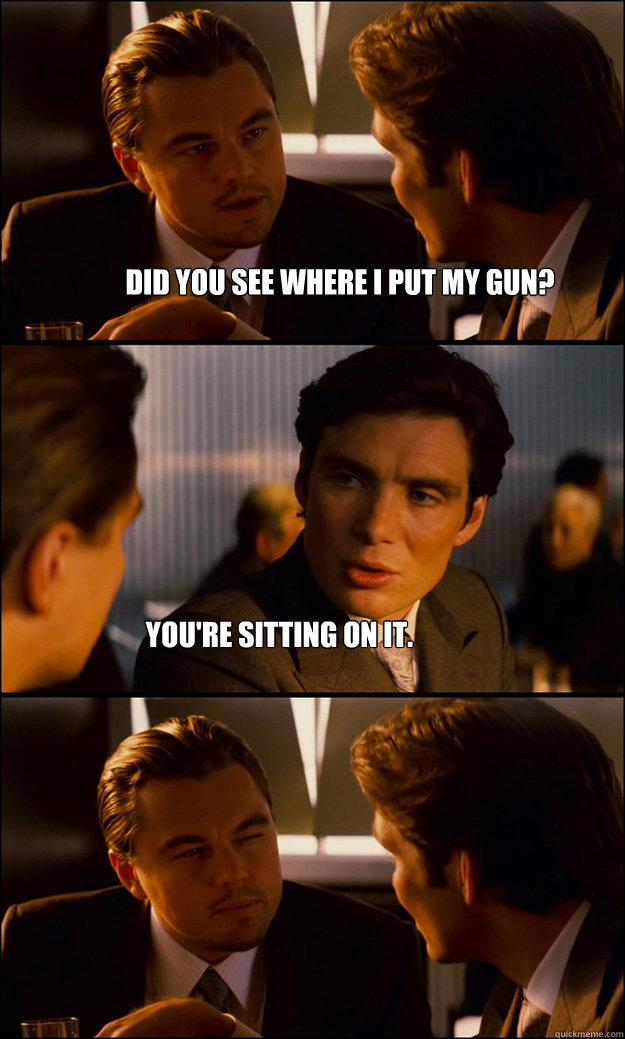 Did you see where i put my gun? you're sitting on it.  Inception