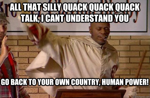 Go back to your own country, human power! All that silly quack quack quack talk, I cant understand you - Go back to your own country, human power! All that silly quack quack quack talk, I cant understand you  Clayton Bigsby