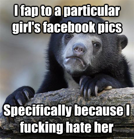 I fap to a particular girl's facebook pics Specifically because I fucking hate her  Confession Bear