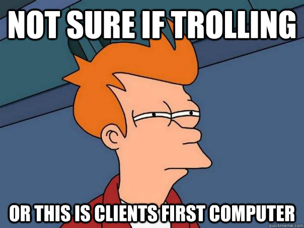 Not sure if trolling Or this is clients first computer  Futurama Fry