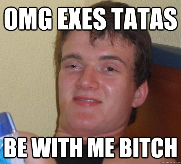 omg exes tatas be with me bitch  10 Guy