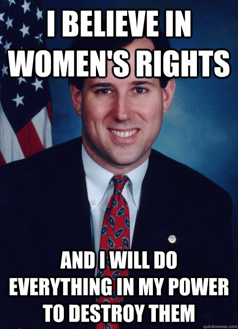 I believe in women's rights and I will do  everything in my power to destroy them - I believe in women's rights and I will do  everything in my power to destroy them  Scumbag Santorum