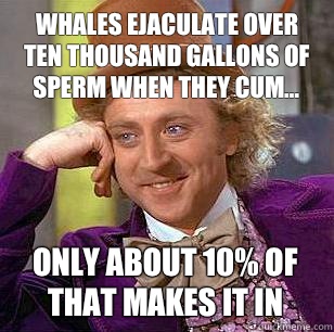 Whales ejaculate over ten thousand gallons of sperm when they cum... Only about 10% of that makes it in  Condescending Wonka