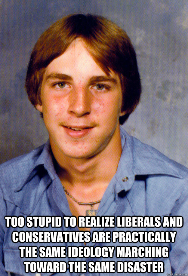  too stupid to realize liberals and conservatives are practically the same ideology marching toward the same disaster  Old Economy Steven