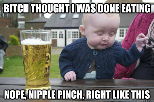 bitch thought i was done eating nope, nipple pinch, right like this  drunk baby