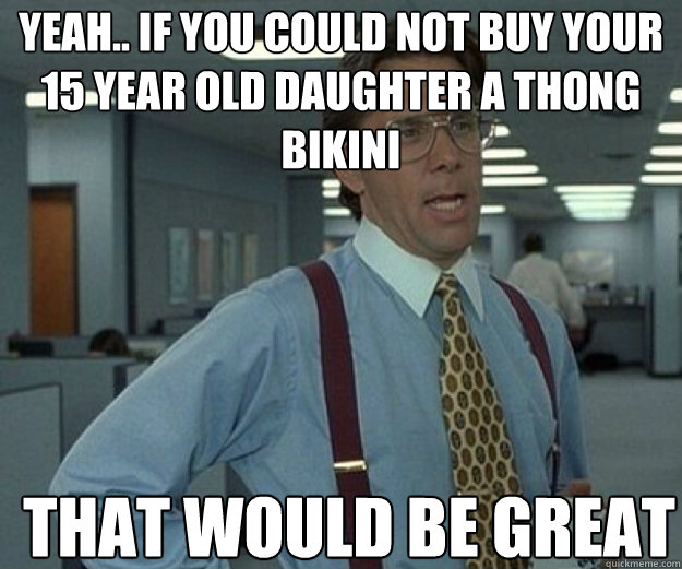 Yeah.. if you could not buy your 15 year old daughter a thong bikini THAT WOULD BE GREAT  that would be great