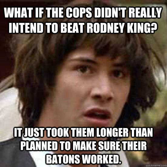 What if the cops didn't really intend to beat rodney king? it just took them longer than planned to make sure their batons worked.  conspiracy keanu