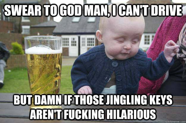 swear to god man, i can't drive but damn if those jingling keys aren't fucking hilarious  drunk baby