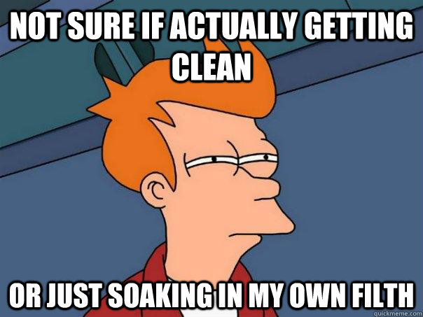 Not sure if actually getting clean Or just soaking in my own filth  Futurama Fry