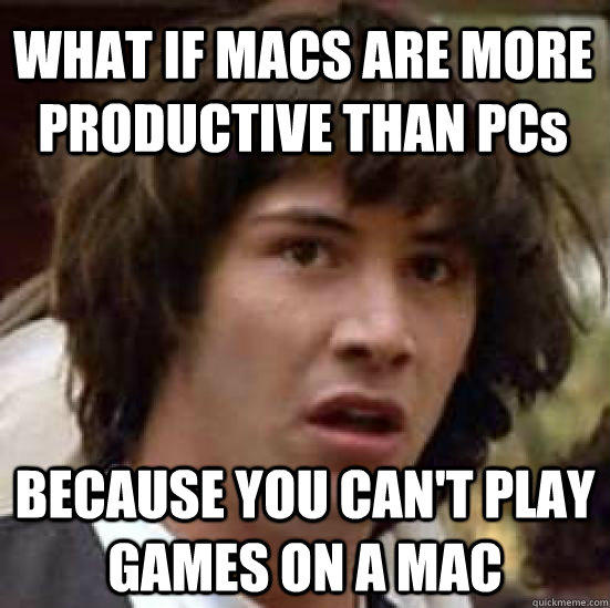 WHAT IF MACS ARE MORE PRODUCTIVE THAN PCs BECAUSE YOU CAN'T PLAY GAMES ON A MAC  
