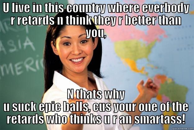 Word !! - U LIVE IN THIS COUNTRY WHERE EVERBODY R RETARDS N THINK THEY R BETTER THAN YOU, N THATS WHY U SUCK EPIC BALLS, CUS YOUR ONE OF THE RETARDS WHO THINKS U R AN SMARTASS! Unhelpful High School Teacher