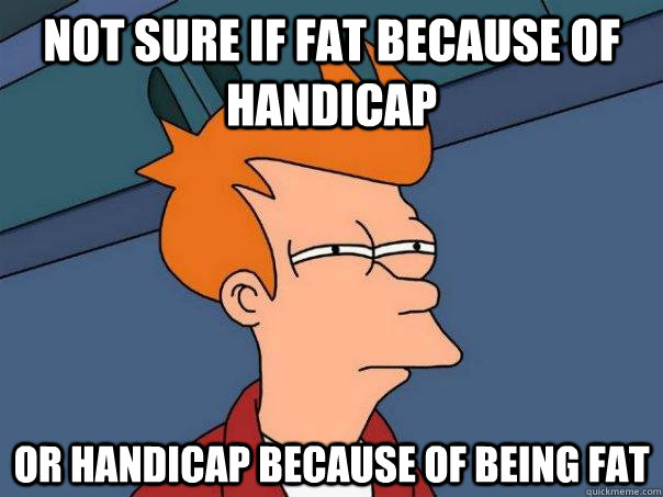 Not sure if fat because of handicap  Or handicap because of being fat  Futurama Fry