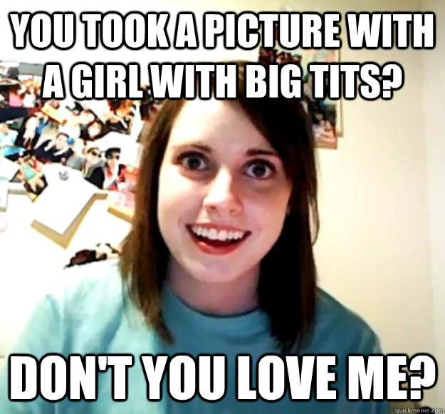 You took a picture with a girl with big tits? Don't you love me? - You took a picture with a girl with big tits? Don't you love me?  Overly Attached Girlfriend