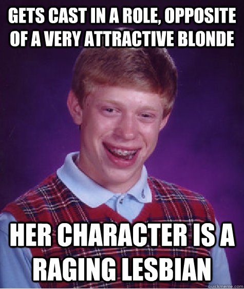 Gets cast in a role, opposite of a very attractive blonde Her character is a raging lesbian  Bad Luck Brian