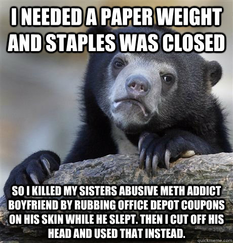 I needed a paper weight and Staples was closed so i killed my sisters abusive meth addict boyfriend by rubbing Office depot coupons on his skin while he slept. Then i cut off his head and used that instead.  Confession Bear