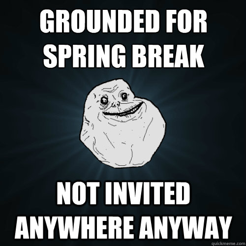 Grounded for spring break not invited anywhere anyway - Grounded for spring break not invited anywhere anyway  Forever Alone