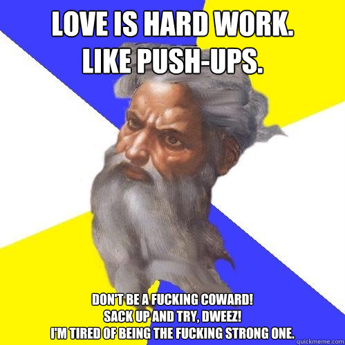 Love is hard work.
Like push-ups. Don't be a fucking coward!  
Sack up and try, Dweez!
I'm tired of being the fucking Strong one.   Advice God