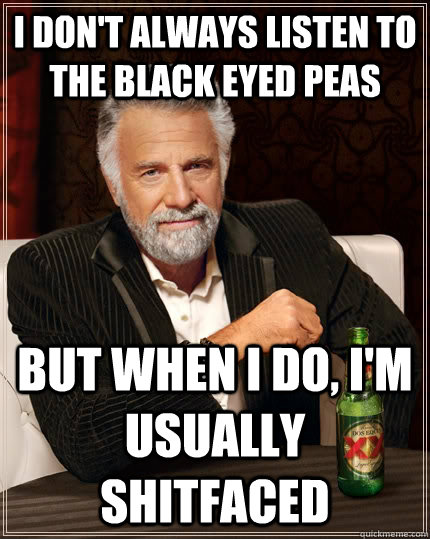 I don't always listen to the black eyed peas but when I do, I'm usually SHITFACED  The Most Interesting Man In The World